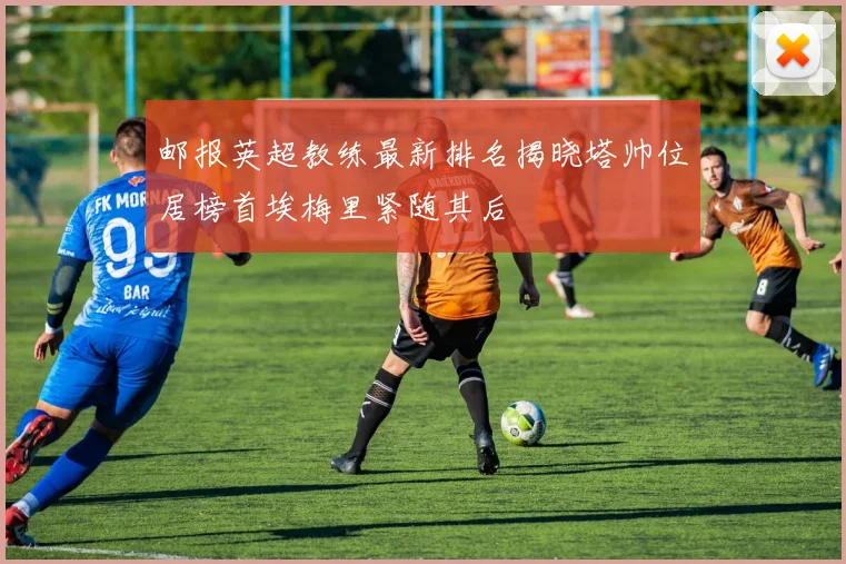 邮报英超教练最新排名揭晓塔帅位居榜首埃梅里紧随其后