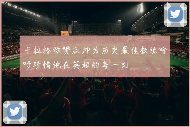 卡拉格称赞瓜帅为历史最佳教练呼吁珍惜他在英超的每一刻