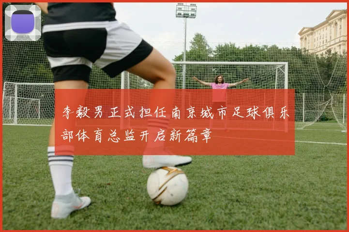 李毅男正式担任南京城市足球俱乐部体育总监开启新篇章