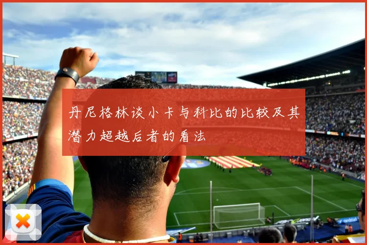 丹尼格林谈小卡与科比的比较及其潜力超越后者的看法