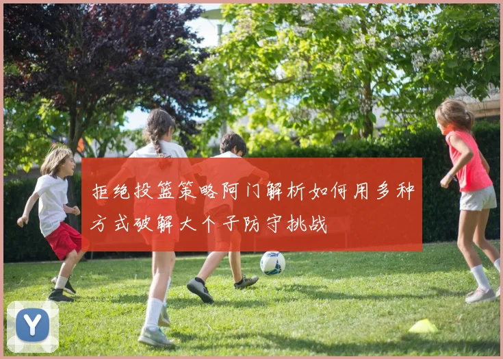 拒绝投篮策略阿门解析如何用多种方式破解大个子防守挑战