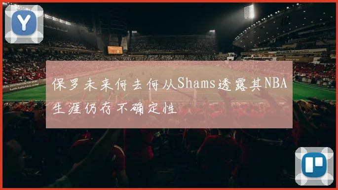 保罗未来何去何从Shams透露其NBA生涯仍存不确定性