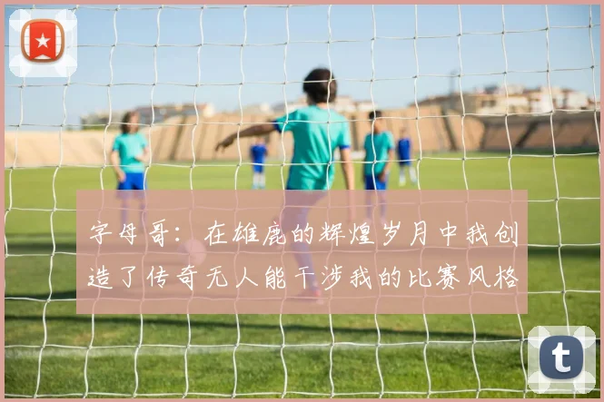 字母哥：在雄鹿的辉煌岁月中我创造了传奇无人能干涉我的比赛风格
