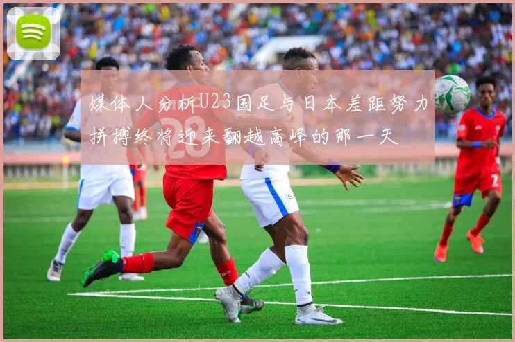 媒体人分析U23国足与日本差距努力拼搏终将迎来翻越高峰的那一天