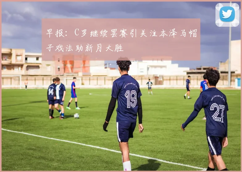 早报：C罗继续罢赛引关注本泽马帽子戏法助新月大胜