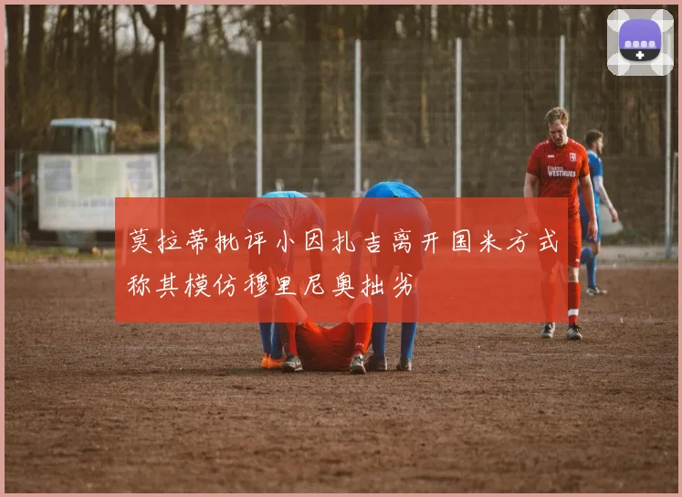莫拉蒂批评小因扎吉离开国米方式称其模仿穆里尼奥拙劣