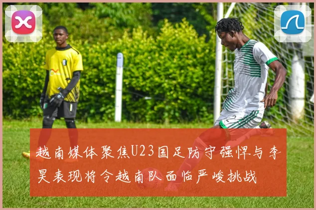 越南媒体聚焦U23国足防守强悍与李昊表现将令越南队面临严峻挑战