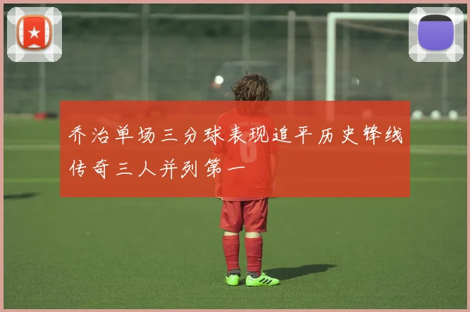 乔治单场三分球表现追平历史锋线传奇三人并列第一