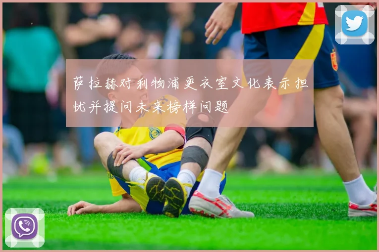 萨拉赫对利物浦更衣室文化表示担忧并提问未来榜样问题