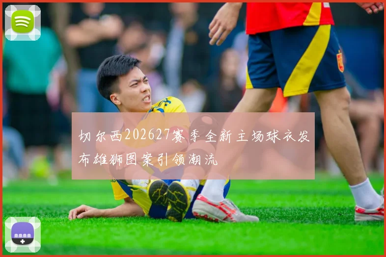 切尔西202627赛季全新主场球衣发布雄狮图案引领潮流