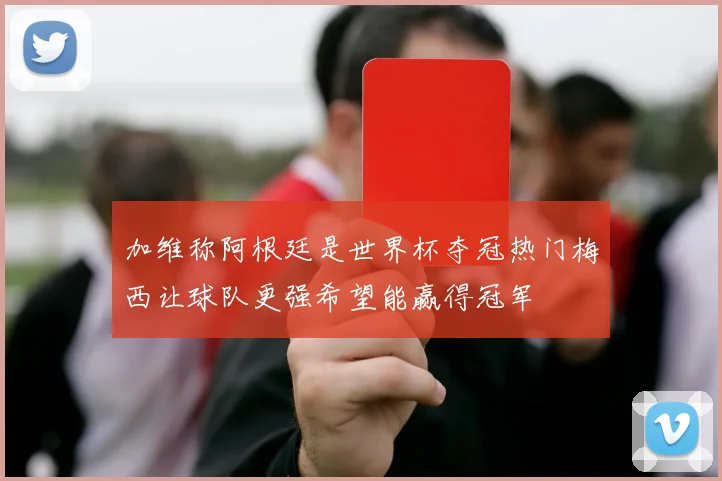 加维称阿根廷是世界杯夺冠热门梅西让球队更强希望能赢得冠军